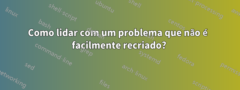 Como lidar com um problema que não é facilmente recriado?