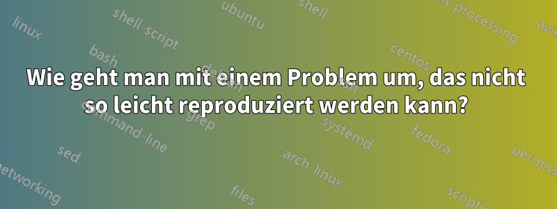 Wie geht man mit einem Problem um, das nicht so leicht reproduziert werden kann?