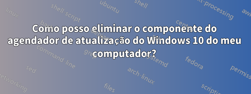 Como posso eliminar o componente do agendador de atualização do Windows 10 do meu computador?