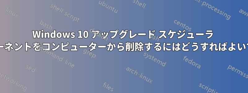 Windows 10 アップグレード スケジューラ コンポーネントをコンピューターから削除するにはどうすればよいですか?