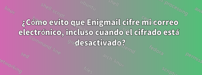 ¿Cómo evito que Enigmail cifre mi correo electrónico, incluso cuando el cifrado está desactivado?