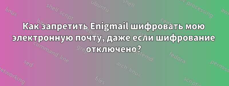 Как запретить Enigmail шифровать мою электронную почту, даже если шифрование отключено?