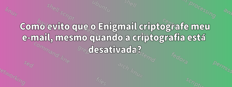 Como evito que o Enigmail criptografe meu e-mail, mesmo quando a criptografia está desativada?