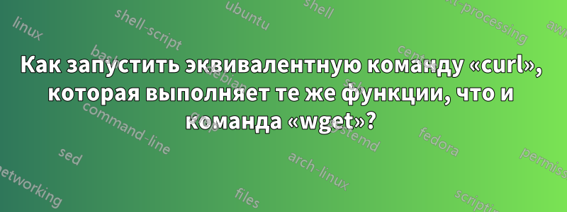 Как запустить эквивалентную команду «curl», которая выполняет те же функции, что и команда «wget»?