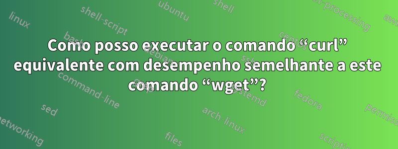 Como posso executar o comando “curl” equivalente com desempenho semelhante a este comando “wget”?