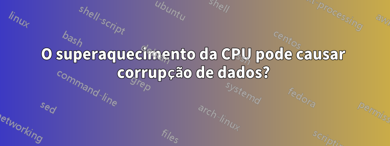 O superaquecimento da CPU pode causar corrupção de dados?