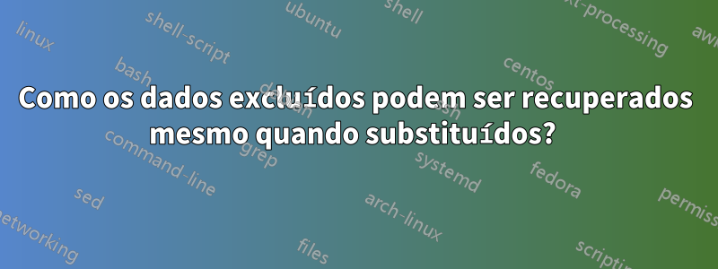 Como os dados excluídos podem ser recuperados mesmo quando substituídos? 