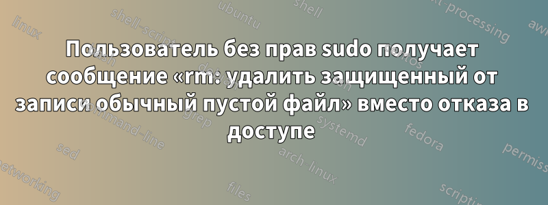 Пользователь без прав sudo получает сообщение «rm: удалить защищенный от записи обычный пустой файл» вместо отказа в доступе