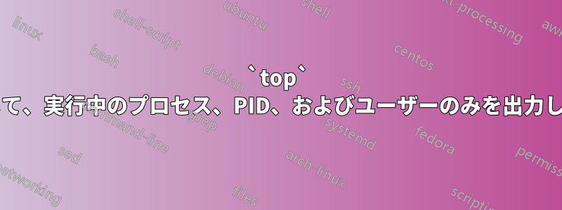 `top` を使用して、実行中のプロセス、PID、およびユーザーのみを出力しますか?