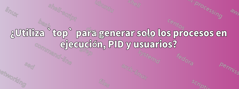 ¿Utiliza `top` para generar solo los procesos en ejecución, PID y usuarios?