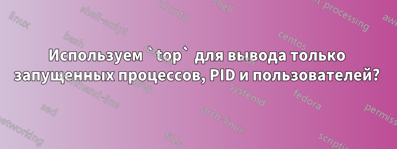 Используем `top` для вывода только запущенных процессов, PID и пользователей?