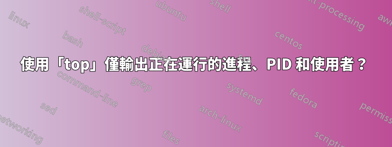 使用「top」僅輸出正在運行的進程、PID 和使用者？