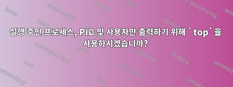 실행 중인 프로세스, PID 및 사용자만 출력하기 위해 `top`을 사용하시겠습니까?