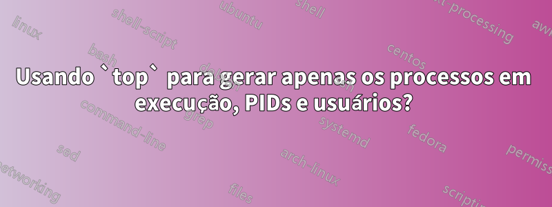 Usando `top` para gerar apenas os processos em execução, PIDs e usuários?