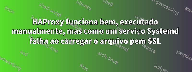 HAProxy funciona bem, executado manualmente, mas como um serviço Systemd falha ao carregar o arquivo pem SSL