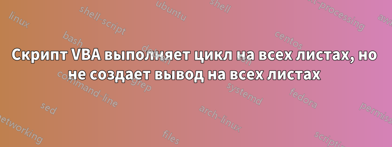 Скрипт VBA выполняет цикл на всех листах, но не создает вывод на всех листах