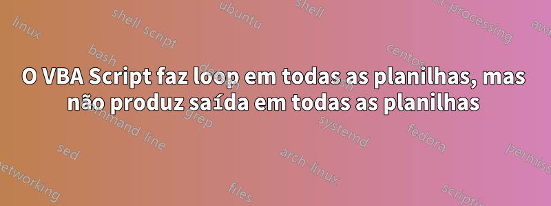 O VBA Script faz loop em todas as planilhas, mas não produz saída em todas as planilhas