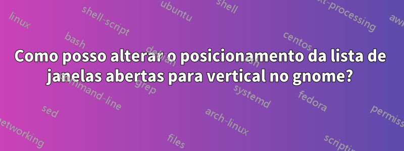 Como posso alterar o posicionamento da lista de janelas abertas para vertical no gnome?