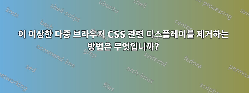 이 이상한 다중 브라우저 CSS 관련 디스플레이를 제거하는 방법은 무엇입니까?