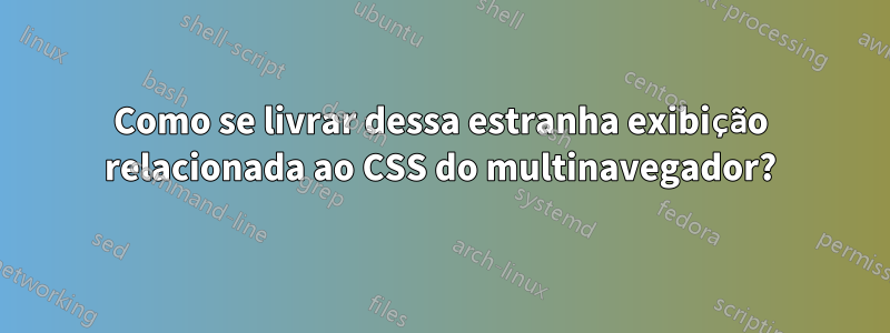 Como se livrar dessa estranha exibição relacionada ao CSS do multinavegador?