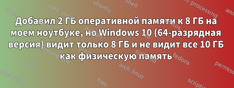 Добавил 2 ГБ оперативной памяти к 8 ГБ на моем ноутбуке, но Windows 10 (64-разрядная версия) видит только 8 ГБ и не видит все 10 ГБ как физическую память