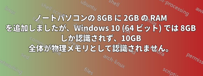 ノートパソコンの 8GB に 2GB の RAM を追加しましたが、Windows 10 (64 ビット) では 8GB しか認識されず、10GB 全体が物理メモリとして認識されません。