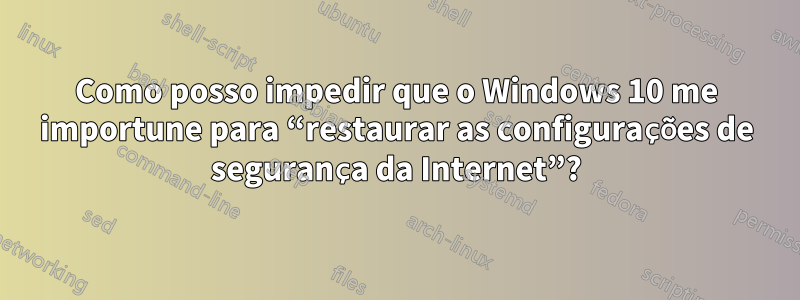 Como posso impedir que o Windows 10 me importune para “restaurar as configurações de segurança da Internet”?