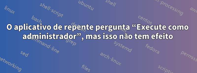 O aplicativo de repente pergunta “Execute como administrador”, mas isso não tem efeito