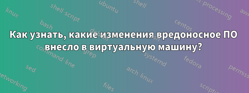 Как узнать, какие изменения вредоносное ПО внесло в виртуальную машину?