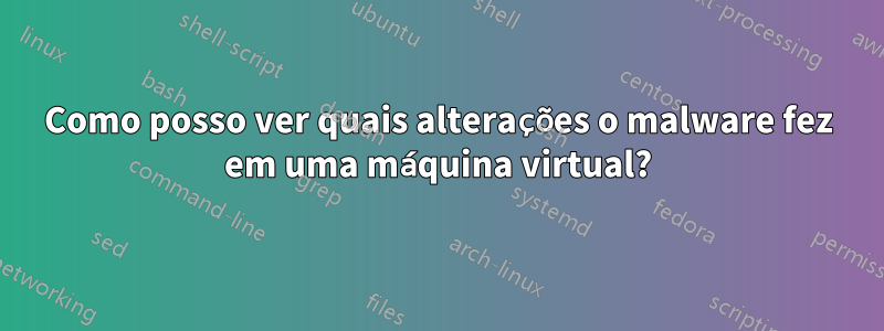 Como posso ver quais alterações o malware fez em uma máquina virtual?