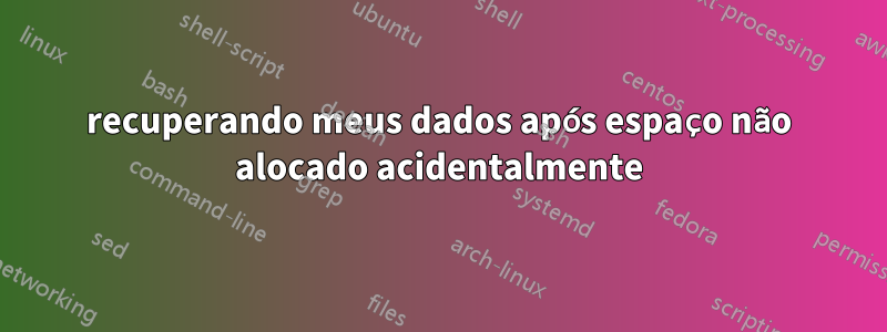 recuperando meus dados após espaço não alocado acidentalmente