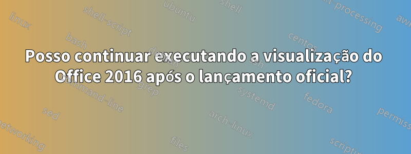 Posso continuar executando a visualização do Office 2016 após o lançamento oficial?