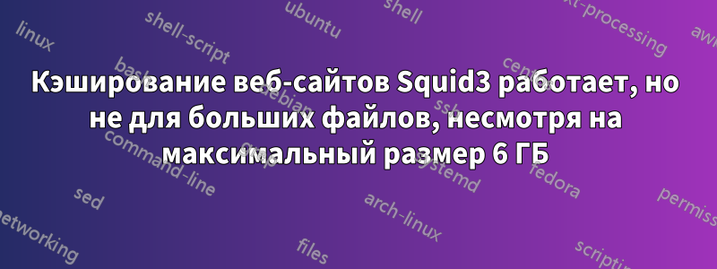 Кэширование веб-сайтов Squid3 работает, но не для больших файлов, несмотря на максимальный размер 6 ГБ