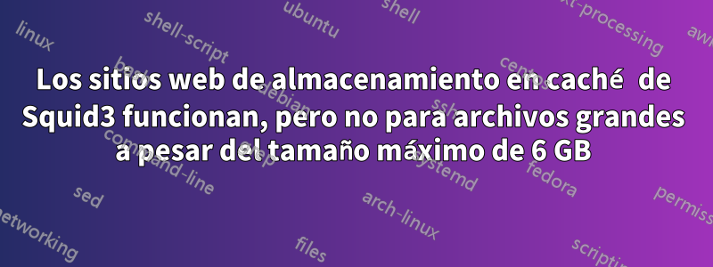 Los sitios web de almacenamiento en caché de Squid3 funcionan, pero no para archivos grandes a pesar del tamaño máximo de 6 GB