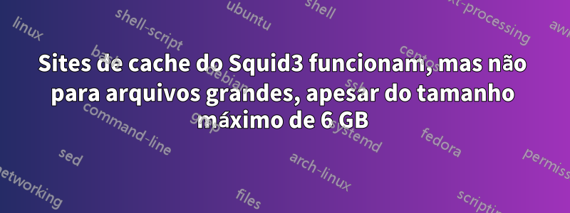 Sites de cache do Squid3 funcionam, mas não para arquivos grandes, apesar do tamanho máximo de 6 GB