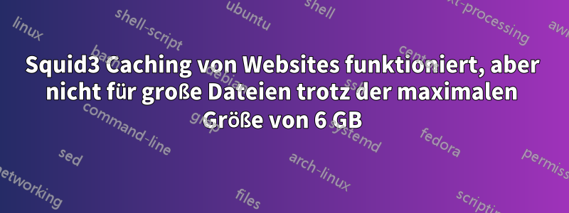 Squid3 Caching von Websites funktioniert, aber nicht für große Dateien trotz der maximalen Größe von 6 GB