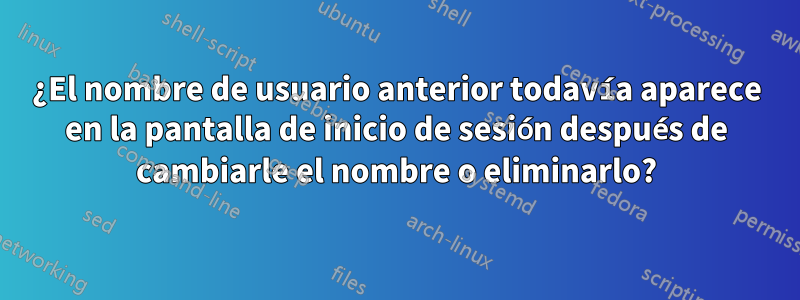 ¿El nombre de usuario anterior todavía aparece en la pantalla de inicio de sesión después de cambiarle el nombre o eliminarlo?