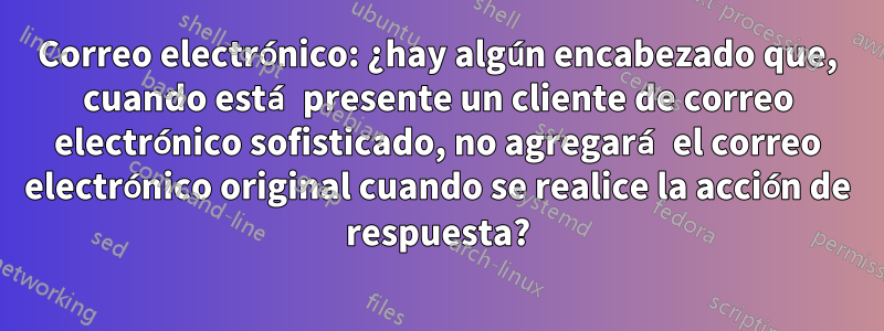 Correo electrónico: ¿hay algún encabezado que, cuando está presente un cliente de correo electrónico sofisticado, no agregará el correo electrónico original cuando se realice la acción de respuesta?