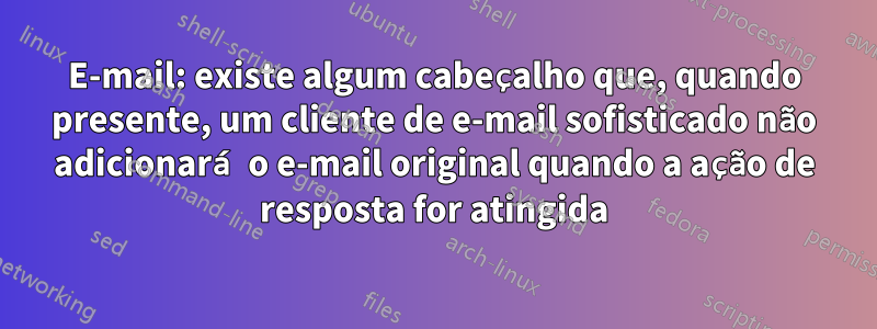 E-mail: existe algum cabeçalho que, quando presente, um cliente de e-mail sofisticado não adicionará o e-mail original quando a ação de resposta for atingida