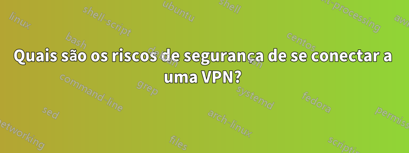 Quais são os riscos de segurança de se conectar a uma VPN?