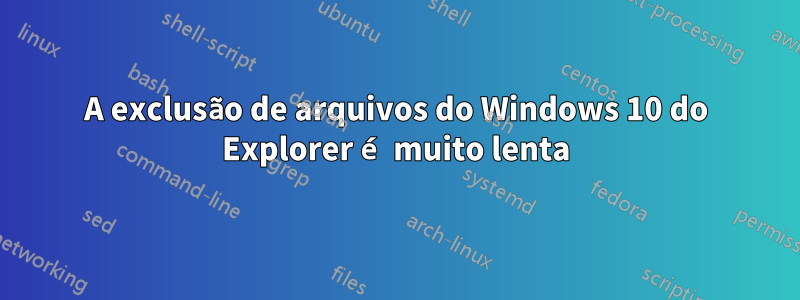 A exclusão de arquivos do Windows 10 do Explorer é muito lenta