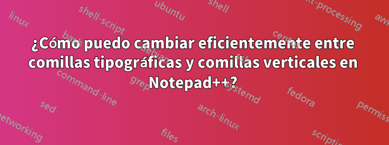 ¿Cómo puedo cambiar eficientemente entre comillas tipográficas y comillas verticales en Notepad++?