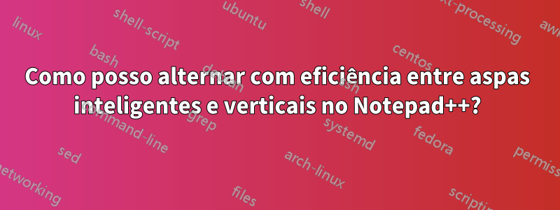 Como posso alternar com eficiência entre aspas inteligentes e verticais no Notepad++?