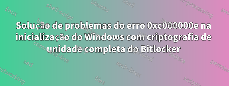 Solução de problemas do erro 0xc000000e na inicialização do Windows com criptografia de unidade completa do Bitlocker