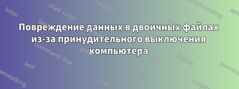 Повреждение данных в двоичных файлах из-за принудительного выключения компьютера