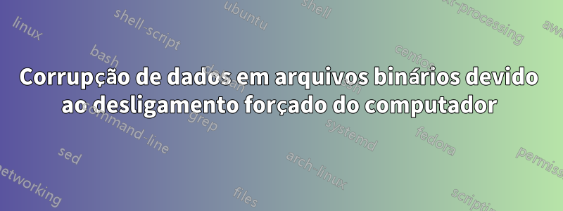 Corrupção de dados em arquivos binários devido ao desligamento forçado do computador