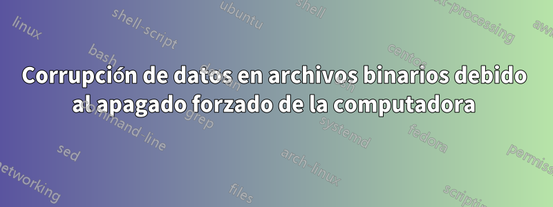 Corrupción de datos en archivos binarios debido al apagado forzado de la computadora