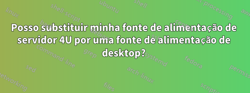 Posso substituir minha fonte de alimentação de servidor 4U por uma fonte de alimentação de desktop?