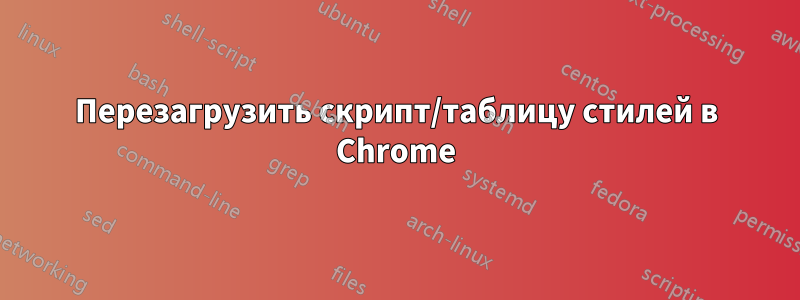 Перезагрузить скрипт/таблицу стилей в Chrome