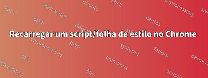 Recarregar um script/folha de estilo no Chrome